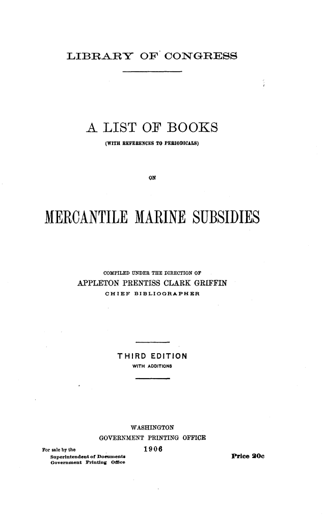 handle is hein.lbr/ltbsrcpsmtmns0001 and id is 1 raw text is: 






     LIBRARY OF CONGRESS









         A LIST OF BOOKS

             (WITH REFERENCES TO PERIODICALS)




                      QN





MERCANTILE MARINE SUBSIDIES






             COMPILED UNDER THE DIRECTION OF
       APPLETON PRENTISS CLARK GRIFFIN
             CHIEF BIBLIOGHAPHER








                THIRD EDITION
                   WITH ADDITIONS








                   WASHINGTON
            GOVERNMENT PRINTING OFFICE


For sale by the
  Superintendent of Doeuments
  Government Printing Office


1906


Price 20c


