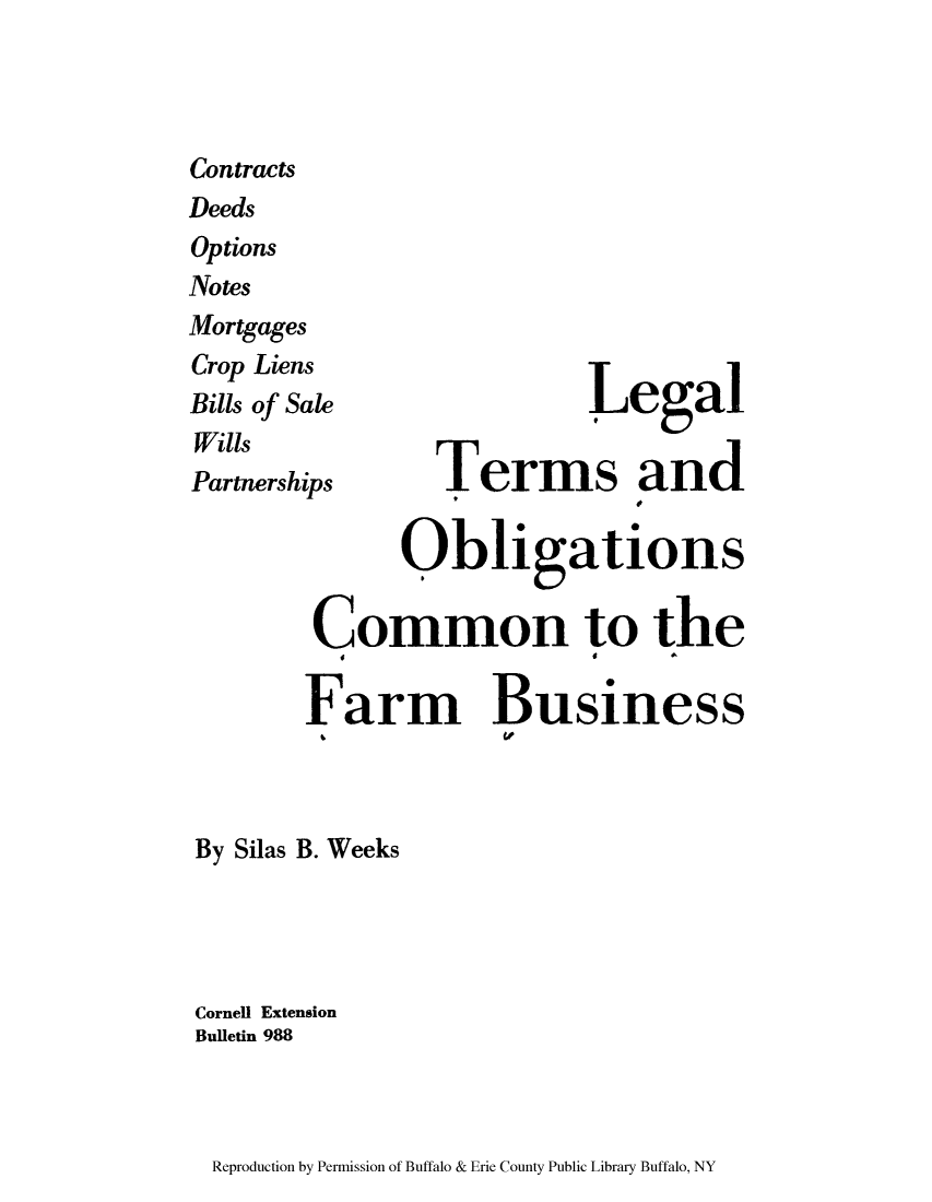 handle is hein.lbr/ltobmor0001 and id is 1 raw text is: Contracts
Deeds
Options
Notes
Mortgages
Crop Liens
Bills of Sale        egal
Wills
Partnerships  T r    aSd
Obligations
Common to the
Farm Business
t.    w

By Silas B. Weeks
Cornell Extension
Bulletin 988

Reproduction by Permission of Buffalo & Erie County Public Library Buffalo, NY



