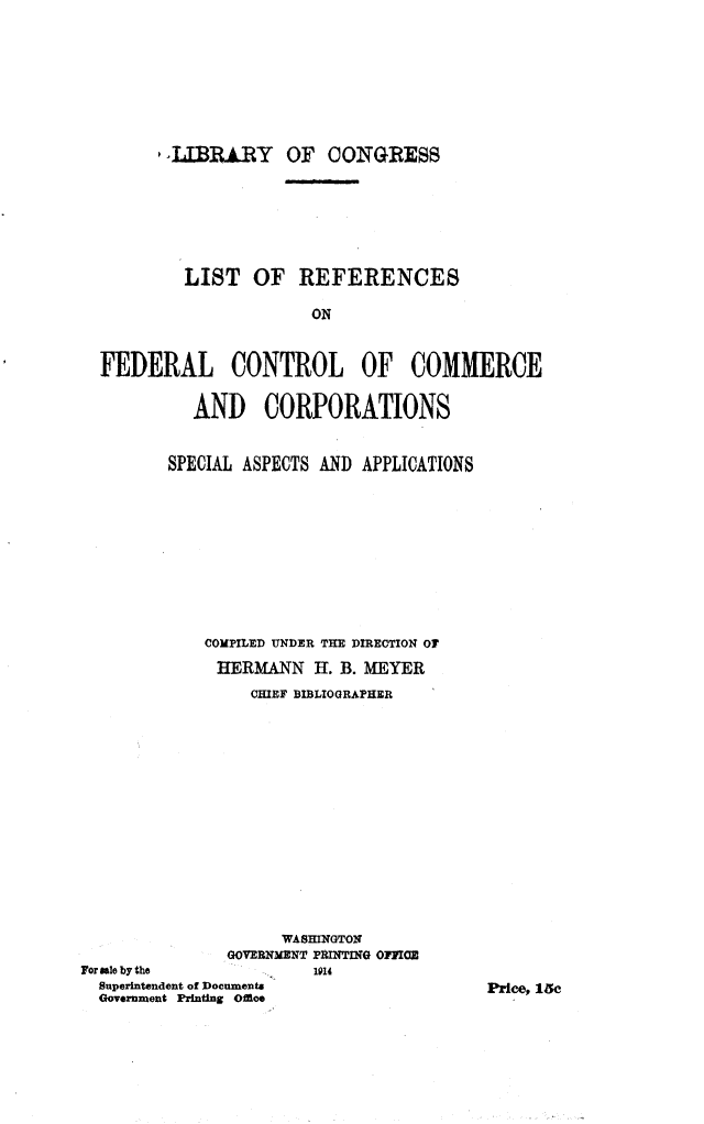 handle is hein.lbr/ltrcoflco0001 and id is 1 raw text is: 







       ,LIBRIRY OF CONGRESS






         LIST OF REFERENCES

                      ON


FEDERAL CONTROL OF COMMERCE

         AND CORPORATIONS


SPECIAL ASPECTS AND APPLICATIONS









    COMPILED UNDER THE DIRECTION O
    HERMANN H. B. MEYER
        CHIEF BIBLIOGRAPHER


                    WASHINGTON
               GOVERNMENT PRINTING OMIIC
For sale by the         1914
  Superintendent of Documents
  Government Printing Ofice


Price, 15c


