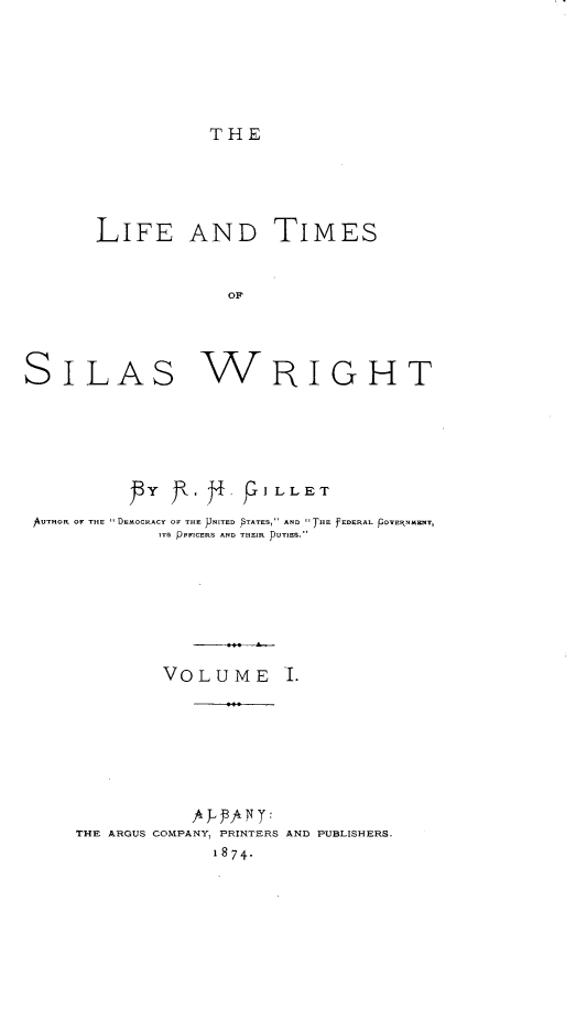 handle is hein.lbr/ltsw0001 and id is 1 raw text is: THE

LIFE AND TIMES
OF
SILAs WRIGHT

pY i.  .                  I L L ET
AUTHOR OF THE 11 DEMOCRACY OF THE JJNITED PTATES, AND THE fEDERAL POVE iNMENTI
ITS PFFICERS AND THEIR PuTiES.
VOLUME I.

THE ARGUS COMPANY, PRINTERS AND PUBLISHERS.
1874.



