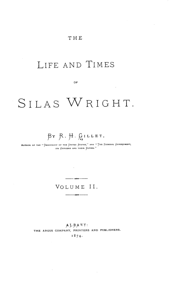 handle is hein.lbr/ltsw0002 and id is 1 raw text is: THE
LIFE AND TIMES
OF
SILAS WRIGHT.

y         p~  I L LET,
AUTHOR OF THE E-OCRACY OF THE PNITED  TATES, AND THE FEDERAL POVENMENT,
ITS pFFICERS AND THEIR pUTIES.
VOLUME II.
A J-. Pfr 11 y:
THE ARGUS COMPANY, PRINTERS AND PUBLISHERS.
r 874.


