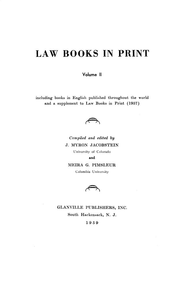 handle is hein.lbr/lwbkspr0002 and id is 1 raw text is: LAW BOOKS IN PRINT
Volume II
including books in English published throughout the world
and a supplement to Law Books in Print (1957)

Compiled and edited by
J. MYRON JACOBSTEIN
University of Colorado
and
MEIRA G. PIMSLEUR
Columbia University
GLANVILLE PUBLISHERS, INC.
South Hackensack, N. J.

1959


