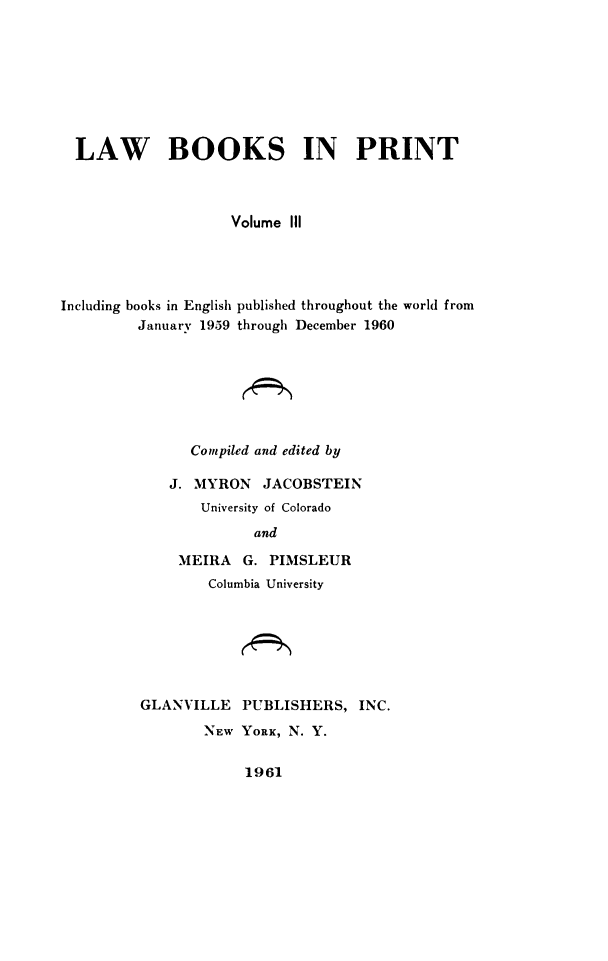 handle is hein.lbr/lwbkspr0003 and id is 1 raw text is: LAW BOOKS IN PRINT
Volume IIl
Including books in English published throughout the world from
January 1959 through December 1960
Compiled and edited by
J. MYRON    JACOBSTEIN
University of Colorado
and
MEIRA    G. PIMSLEUR
Columbia University
GLANVILLE PUBLISHERS, INC.
NEW YORK, N. Y.

1961



