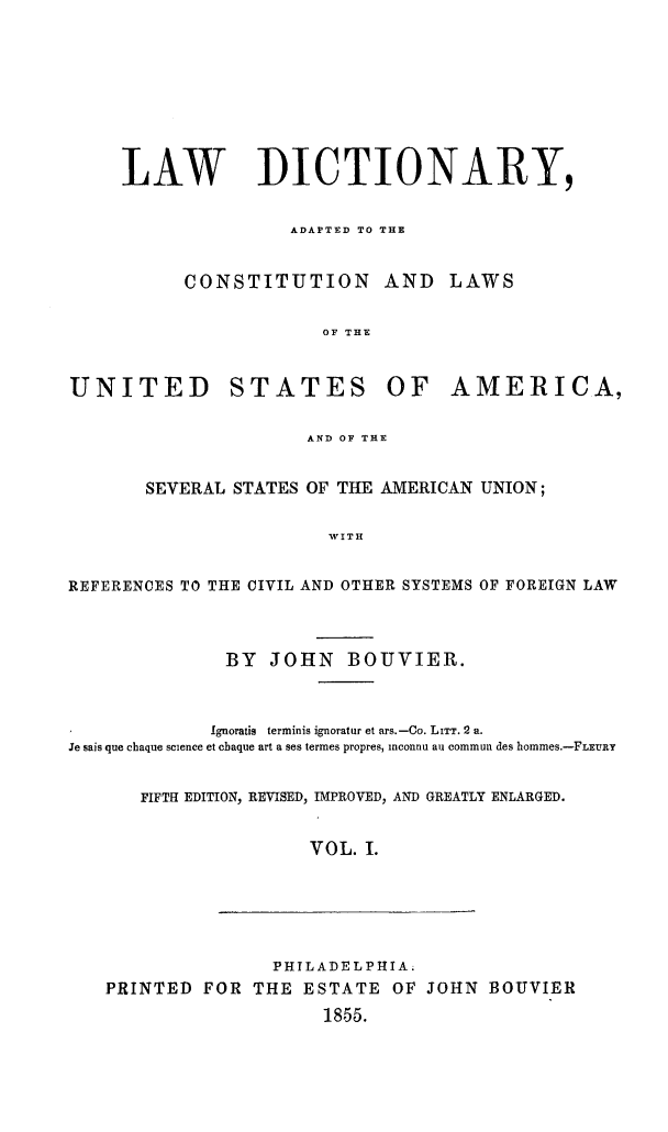 handle is hein.lbr/lwdctnry0001 and id is 1 raw text is: 









     LAW DICTIONARY,


                    ADAPTED TO THE


           CONSTITUTION AND        LAWS


                       OF THE



UNITED STATES OF AMERICA,


                      AND OF THE


       SEVERAL STATES OF THE AMERICAN UNION;


                        WITH


REFERENCES TO THE CIVIL AND OTHER SYSTEMS OF FOREIGN LAW



              BY JOHN BOUVIER.



              Ignoratis terminis ignoratur et ars.-Co. LITT. 2 a.
.Te sais que chaque science et cbaque art a ses termes propres, inconnu au commun des hommes.-FLEURY


       FIFTH EDITION, REVISED, IMPROVED, AND GREATLY ENLARGED.


                      VOL. I.






                   PHILADELPHIA;
   PRINTED FOR THE ESTATE OF JOHN BOUVIER

                       1855.


