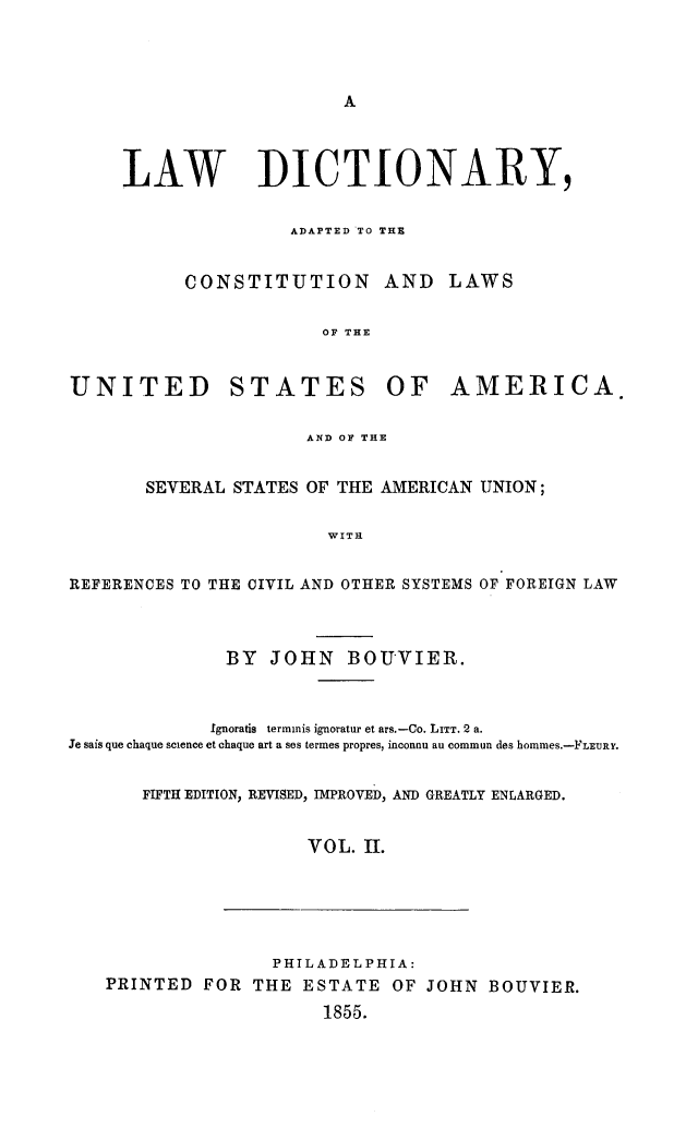 handle is hein.lbr/lwdctnry0002 and id is 1 raw text is: 









     LAW DICTIONARY,


                    ADAPTED TO THE


           CONSTITUTION AND LAWS


                       OF THE


UNITED STATES OF AMERICA.


                      AND OF THE


       SEVERAL STATES OF THE AMERICAN UNION;


                        WITH


REFERENCES TO THE CIVIL AND OTHER SYSTEMS OF FOREIGN LAW




              BY JOHN BOUVIER.



              Ignoratis  terminis ignoratur et ars.-Co. LITT. 2 a.
Je sais que chaque science et chaque art a ses termes propres, imconnu au commun des hommes.-FLEURY.


       FIFTH EDITION, REVISED, IMPROVED, AND GREATLY ENLARGED.


                      VOL. II.






                   PHILADELPHIA:
   PRINTED FOR THE ESTATE OF JOHN BOUVIER.

                       1855.


