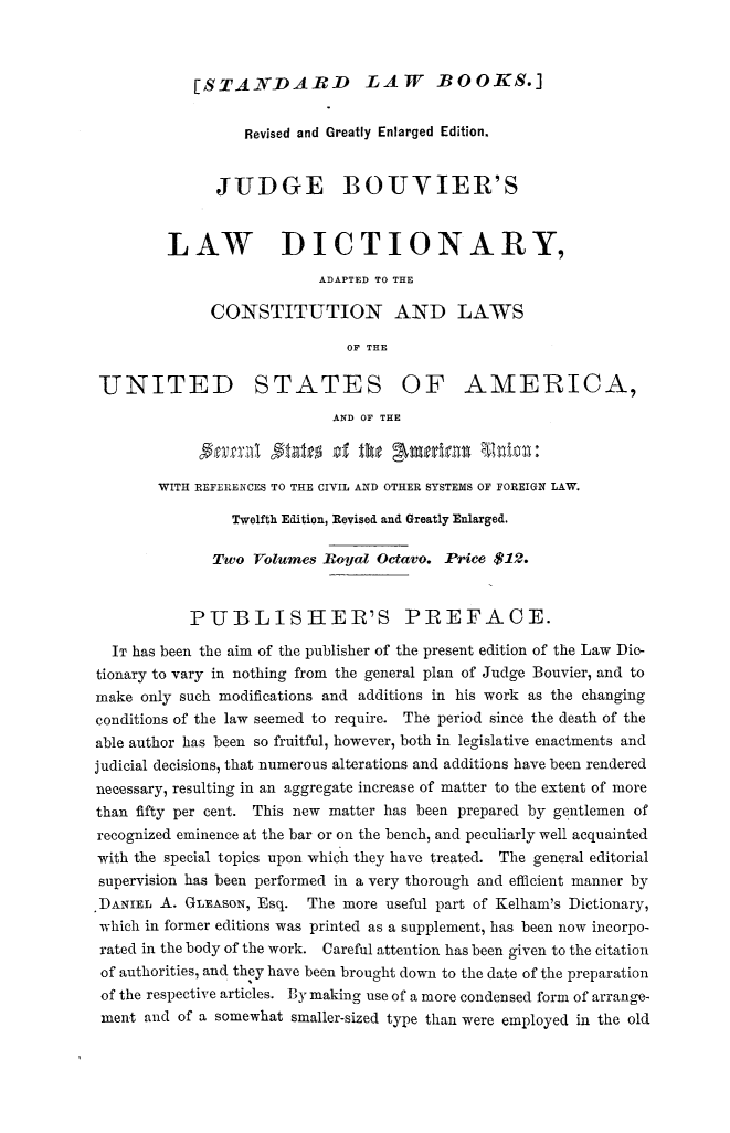 handle is hein.lbr/lwdctny0001 and id is 1 raw text is: 



[STAN-DARD LAW BOOKS.]


                  Revised and Greatly Enlarged Edition.


              JUDGE BOUVIER'S


         LAW          DICTIONARY,
                           ADAPTED TO THE

              CONSTITUTION AND LAWS

                              OF THE

 UJNITED STATES OF AMERICA,
                            AND OF THE



       WITH REFERENCES TO THE CIVIL AND OTHER SYSTEMS OF FOREIGN LAW.

                Twelfth Edition, Revised and Greatly Enlarged.

              Two Volumes Royal Octavo. Price $12.


           PUBLISHER'S PREFACE.

  IT has been the aim of the publisher of the present edition of the Law Dic-
tionary to vary in nothing from the general plan of Judge Bouvier, and to
make only such modifications and additions in his work as the changing
conditions of the law seemed to require. The period since the death of the
able author has been so fruitful, however, both in legislative enactments and
judicial decisions, that numerous alterations and additions have been rendered
necessary, resulting in an aggregate increase of matter to the extent of more
than fifty per cent. This new matter has been prepared by gentlemen of
recognized eminence at the bar or on the bench, and peculiarly well acquainted
with the special topics upon which they have treated. The general editorial
supervision has been performed in a very thorough and efficient manner by
DANIEL A. GLEASON, Esq. The more useful part of Kelham's Dictionary,
which in former editions was printed as a supplement, has been now incorpo-
rated in the body of the work. Careful attention has been given to the citation
of authorities, and they have been brought down to the date of the preparation
of the respective articles. By making use of a more condensed form of arrange-
ment and of a somewhat smaller-sized type than were employed in the old


