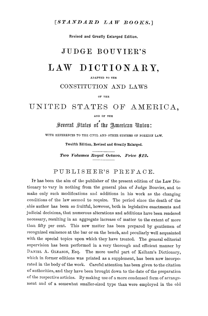 handle is hein.lbr/lwdctny0002 and id is 1 raw text is: 


[STANDARD LAW BOOKS.]


                  Revised and Greatly Enlarged Edition.


               JUDGE BOUVIER'S


         LAW DICTIONARY,
                           ADAPTED TO THE

              CONSTITUTION AND LAWS

                              OF THE

 UNITED STATES OF AMERICA,
                            AND OF THE

              $njfra P   ITO of th gmrga       ,nion:.

        WITH REFERENCES TO THE CIVIL AND OTHER SYSTEMS OF FOREIGN LAW.

                Twelfth Edition, Revised and Greatly Enlarged.

              Two Volumes Royal Octavo. Price $12.


           PUBLISHER'S PREFACE.

  IT has been the aim of the publisher of the present edition of the Law Dic-
tionary to vary in nothing from the general plan of Judge Bouvier, and to
make only such modifications and additions in his work as the changing
conditions of the law seemed to require. The period since the death of the
able author has been so fruitful, however, both in legislative enactments and
judicial decisions, that numerous alterations and additions have been rendered
necessary, resulting in an aggregate increase of matter to the extent of more
than fifty per cent. This new matter has been prepared by gentlemen of
recognized eminence at the bar or on the bench, and peculiarly well acquainted
with the special topics upon which they have treated. The general editorial
supervision has been performed in a very thorough and efficient manner by
DANIEL A. GLEASON, Esq. The more useful part of Kelham's Dictionary,
which in former editions was printed as a supplement, has been now incorpo-
rated in the body of the work. Careful attention has been given to the citation
of authorities, and they have been brought down to the date of the preparation
of the respective articles. By making use of a more condensed form of arrange-
ment and of a somewhat smaller-sized type than were employed in the old


