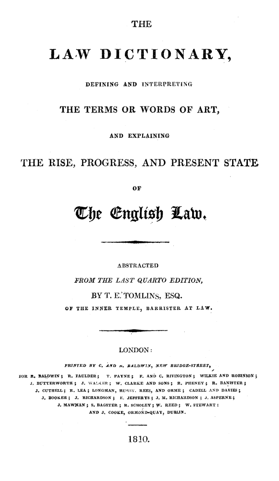 handle is hein.lbr/lwdictdef0001 and id is 1 raw text is: 


                           THE




       LAW DICTIONARY,



                DEFINING AND INTERPRETING



         THE TERMS OR WORDS OF ART,



                      AND EXPLAINING



THE RISE, PROGRESS, AND PRESENT STATE,



                           OF


                        ABSTRACTED

              FROM THE LAST QUARTO EDITION,

                  BY T. K'TOMLINS, ESQ.

           OF THE INNER TEMPLE7 BARRISTER AT LAW.






                        LONDON:

           PRINTED BY C, AND  . BRALDWIN, NFW BRIDGE-STABET,
rOR R. BALDWIN; R. FAULDER; T. PAYNE; F. AND C. RIVINGTON; WILKIE AND ROBINSON;
   J. BUTTERWORTH ; J. Vv,,AL' ER; W. CLARKE AND SONS; R. PHENEY; R. BANISTER;
   J. CUTHELL; R. LEA; LONGMAN, RURST, REES, AND ORME; CADELL AND DAVIES;
      J, BOOKER; J. RICHARDSON ; E. JEFFERYS ; J. b. RICHARDSON ; J. ASPERNE;
         J, MAWMAN; S. BAGSTER; R, SCROLEY V W. REED; W. STEWART:
                 AND J. COOKE, ORMOND-QUAN, DUBLIN.


1810.


