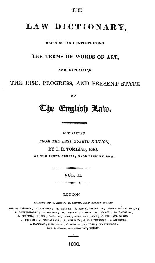 handle is hein.lbr/lwdictdef0002 and id is 1 raw text is: 

THE


       LAW DICTIONARY,



                DEFINING AND INTERPRETING



          THE TERMS OR WORDS OF ART,


                      AND EXPLAINING



THE RISE, PROGRESS, AND PRESENT STATE


                           OF










                        ABSTRACTED

             FPROM TILE LAST QUARTO EDITION,,

                 BY T. E. TOMLINS, ESQ.

           OF TIIR INNER TEMPLE, BARRISTER' AT LAW.


VOL. II.


                        LONDON:

           PRINTD BY C. AND R. BALDWVIN, NNV BRIDGE-Sn'IBBT,
Yo1 It. NA10VWIN ; R. FAULDER; T. PAYNE; F. AND C. RIVINGTON ; WILKIE AND ROBINSON;
   J. BUTTERWORTI ; J. WALKER ; W. CLARKE 4'JD SONS; R. pIfENY ; R. BANISTER;
   J. CU IIELL ; R. LEA ; -LONGMIAN, IURST, REES, AND ORME ; CADELL AND DAVIES
      J. BOUER ; J, RICIIAnDSON ; E. JEFFERYS; J. M. RICHARDSON ; J. ASPERNE;
         J. MAWIAN ; S. BAGSTER ; I. SCHOLEY W. REED; IV. STEWART;
                 AND J. COOKE, OR'mOND-qAY, DUBLIN.


1810.


