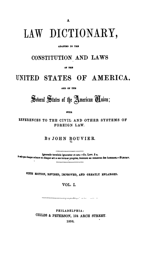 handle is hein.lbr/lwdicusa0001 and id is 1 raw text is: 







   LAW DICTIONARY,

                  ADAPTID TO THU


       CONSTITUTION AND LAWS

                     OF THU


UNITED STATES OF AMERICA,

                   AXD OF TIM


      Stbani $t*S of tkt Aueriat aion;

                     WITH

 REFERENCES TO THE CIVIL AND OTHER SYSTEMS OF
                FOREIGN LAW.


            BY JOHN BOUVIER.



            IPorats terminis ignoratur et an.-Co. Lr. 2 a.
 t mi qus que  leu e e t ciaque art a sea termes proprev, inconnu an ommun des homme--FP usy.



    81XTH EDITION, REVISED, IMPROVED, AND GREATLY ENLARGED.

                    VOL. L


         PHILADELPHIA:
CHILDS & PETERSON, 124 ARCH STREET.
             1856.


