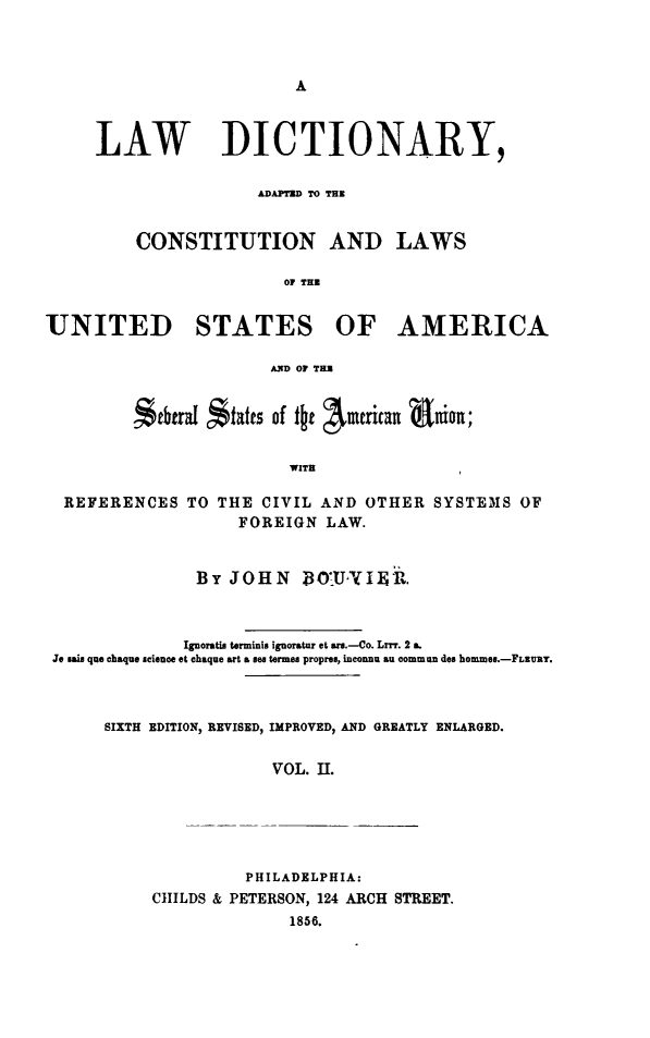 handle is hein.lbr/lwdicusa0002 and id is 1 raw text is: 








     LAW DICTIONARY,

                      ADAPTED TO THE


         CONSTITUTION AND LAWS

                         OF THU


UNITED STATES OF AMERICA

                       A.ND OF THR


         itbtraI *tatts of t~f Aiueican aiin;


                         WITH

  REFERENCES TO THE CIVIL AND OTHER SYSTEMS OF
                    FOREIGN LAW.


                BY JOHN BO'UN I R.



              Ignoratis terminis ignoratur et ars.-Co. Lrrr. 2 a.
 Je sais quo chaque science et chaque art a see termes propres, inconnu an commun des hommes.-FLRURY.



      SIXTH EDITION, REVISED, IMPROVED, AND GREATLY ENLARGED.


                       VOL. 1I.






                     PHILADELPHIA:
           CIILDS & PETERSON, 124 ARCH STREET.
                         1856.


