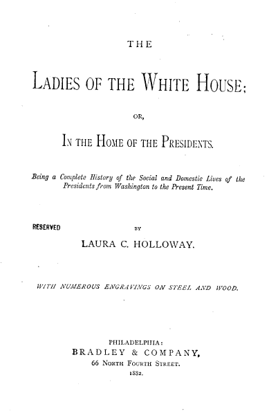 handle is hein.lbr/lwhhp0001 and id is 1 raw text is: THE

LADIES OF THE WHITE HOUSE;
OR,
IN THE HOME OF THE PRESIDENTS.
Being a Complete History of the Social and Domestic Lives of the
Presidents from Washington to the Present Time.
RESERVED               IIY
LAURA C. HOLLOWAY.

WIT!! NUMEROUS ENGRA!VINGS ON STEEL AND WOOD.
PHILADELPHIA:
BRADLEY & COMPANY,
66 NORTH FOURTH STREET.
IS82.


