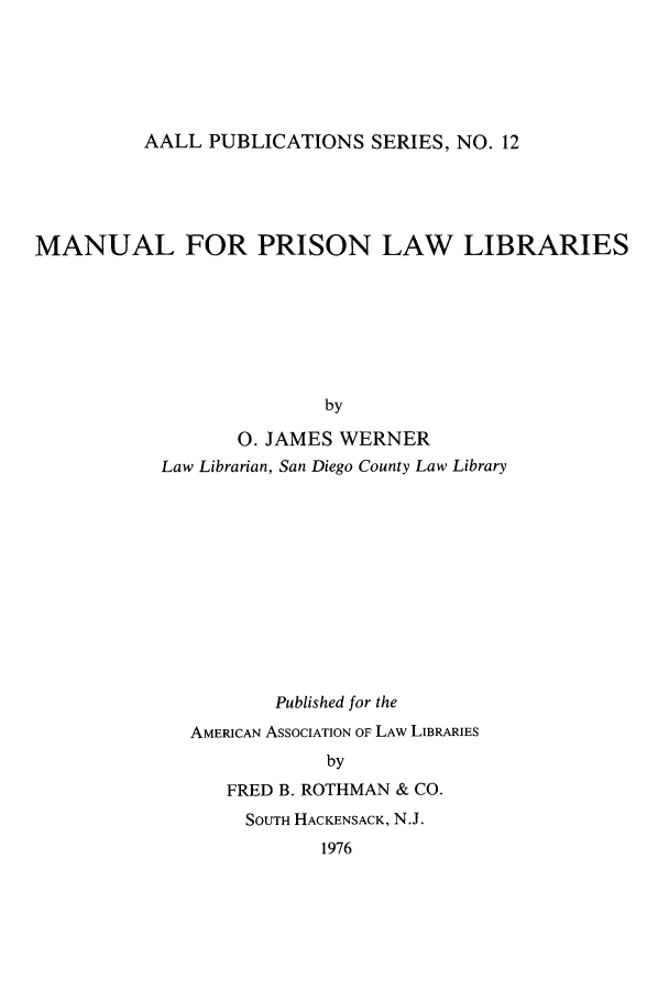 handle is hein.lbr/maprill0001 and id is 1 raw text is: AALL PUBLICATIONS SERIES, NO. 12

MANUAL FOR PRISON LAW LIBRARIES
by
0. JAMES WERNER
Law Librarian, San Diego County Law Library

Published for the
AMERICAN ASSOCIATION OF LAw LIBRARIES
by
FRED B. ROTHMAN & CO.
SOUTH HACKENSACK, N.J.
1976


