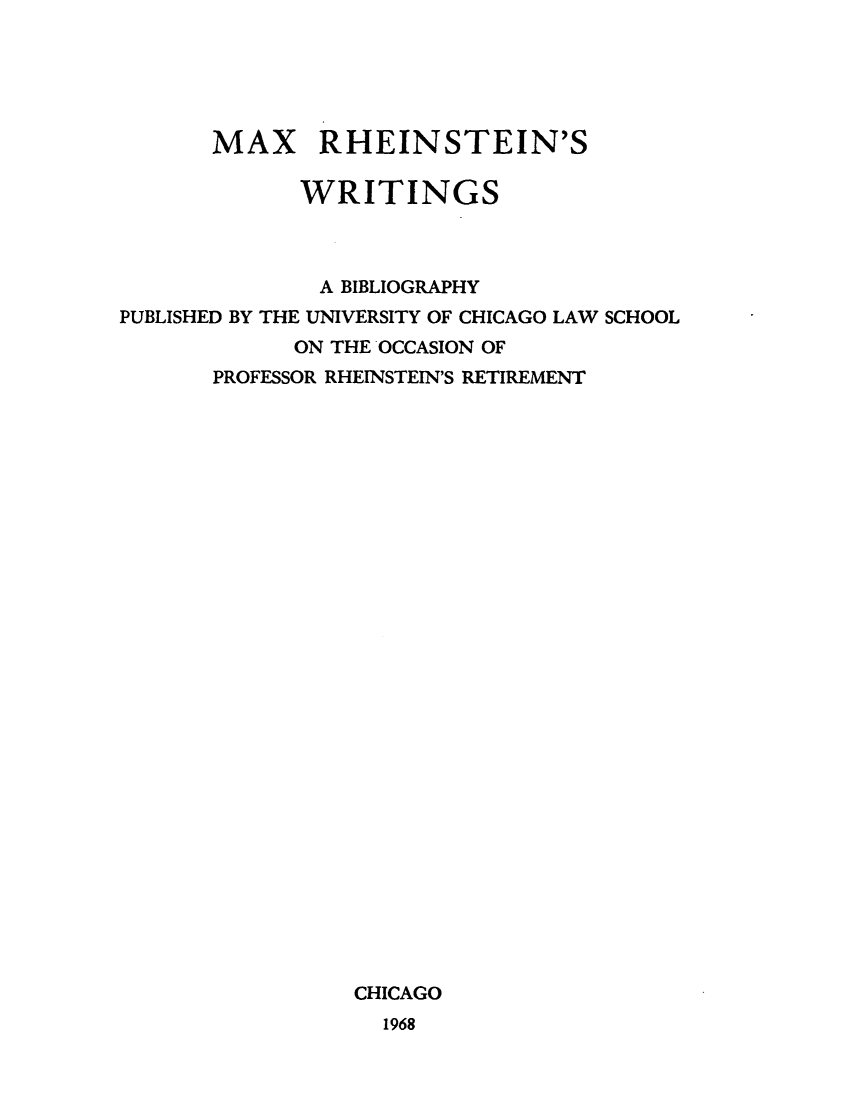 handle is hein.lbr/maxrhey0001 and id is 1 raw text is: MAX RHEINSTEIN'S
WRITINGS
A BIBLIOGRAPHY
PUBLISHED BY THE UNIVERSITY OF CHICAGO LAW SCHOOL
ON THE OCCASION OF
PROFESSOR RHEINSTEIN'S RETIREMENT
CHICAGO
1968


