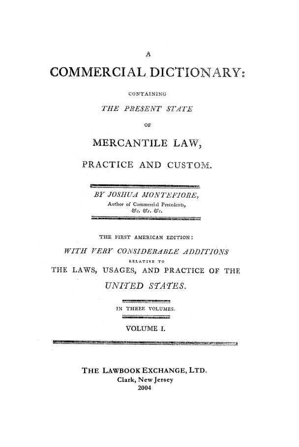 handle is hein.lbr/mcd0001 and id is 1 raw text is: COMMERCIAL DICTIONARY:
CONTAINING
THE PRESENT STATE
Or
MERCANTILE LAW,
PRACTICE AND CUSTOM.

BY JOSHUA MONT'FIORE,
Author of Commercial Precedents,
f'c. &fc. ac~.

THE FIRST AMERICAN EDITION
WITH    VERY CO:2 SIDERALBE ADDITIONS'
]RELATIVE TO

THE LAWS,

USAGES, AND PRACTICE OF THE

UNITED    STATES.
IN THREE VOLUMES,
VOLUME I.

THE LAWBOOK EXCHANGE, LTD.
Clark, New Jersey
2004


