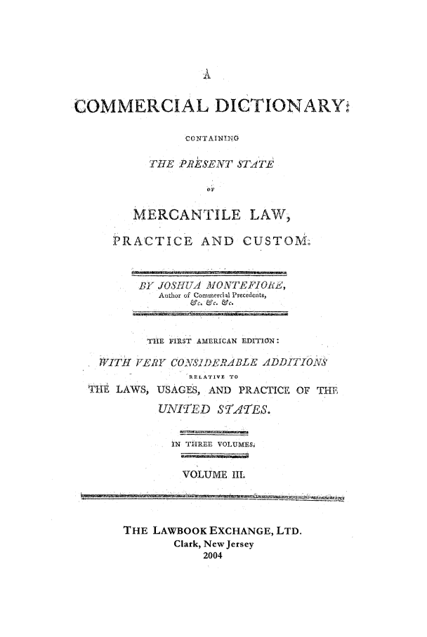 handle is hein.lbr/mcd0003 and id is 1 raw text is: COMMERCIAL DICTIONARY,
CONTAIN!NG
THE PRES7ENT STATE
MERCANTILE LAW,
PRACTICE AND CUSTOM.

BY JOSITUA MONTEFJO1iZ,
Author of Commercial Precedents,
F&~c. &c. &C.

THlE FIRST AMERICAN EDITION:
WITH fIL'Y CrSJDELRABLE ADDITIONS
RELATIVE TO
THE LAWS, USAGES, AND PRACTICE OF THE
UNIfTED STATES.
IN THREE VOLUMES6
VOLUME IL

THE LAWBOOK EXCHANGE, LTD.
Clark, New Jersey
2004


