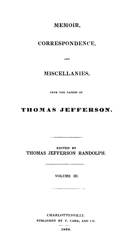 handle is hein.lbr/mcmpt0003 and id is 1 raw text is: 





     MEMOIR,




CORRESPONDENCE,



        AND



  MISCELLANIES,


         FROM THE PAPERS OF




THOMAS JEFFERSON.









           EDITED BY
  THOMAS JEFFERSON RANDOLPH.


VOLUME III.


   CHARLOTTESVILLE'.
PUBLISHED BY F. CARi, AND CO.

        1829.


