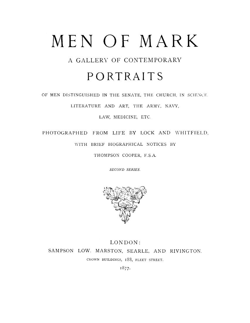 handle is hein.lbr/meark0002 and id is 1 raw text is: 








   MEN OF MARK


       A GALLERY   OF CONTEMPORARY



            PORTRAITS


OF MEN DISTINGUISHED IN THE SENATE, THE CHURCH, IN SCIENCE

        LITERATURE AND ART, THE ARMY, NAVY,

               LAW, MEDICINE, ETC.


PHOTOGRAPHED  FROM LIFE BY LOCK AND WHITFIELD,

         WITH BRIEF BIOGRAPHICAL NOTICES BY

              THOMPSON COOPER, F.S.A


                  SECOND SERIES.















                  LONDON:
  SAMPSON LOW. MARSTON, SEARLE, AND RIVINGTON.

            CROWN BUILDINGS, I88, FLEET STREET.

                     1877.


