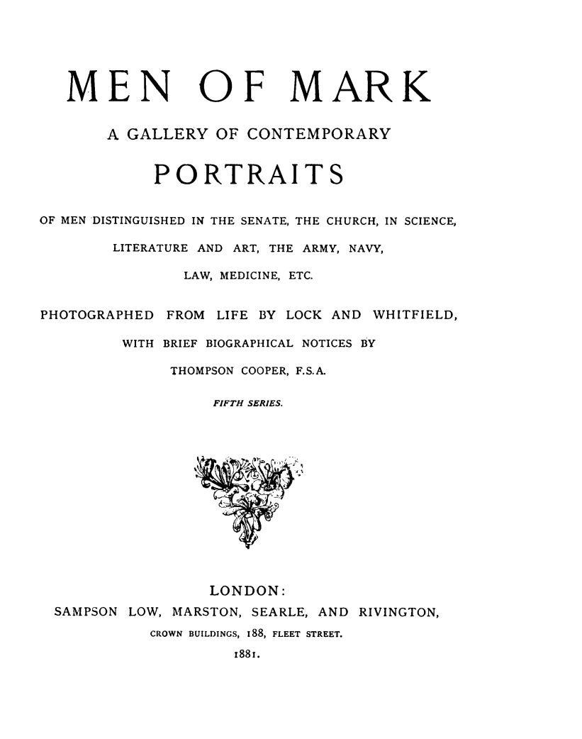 handle is hein.lbr/meark0005 and id is 1 raw text is: 






   MEN OF MARK


       A GALLERY   OF CONTEMPORARY



            PORTRAITS


OF MEN DISTINGUISHED IN THE SENATE, THE CHURCH, IN SCIENCE,

        LITERATURE AND ART, THE ARMY, NAVY,

               LAW, MEDICINE, ETC.


PHOTOGRAPHED  FROM LIFE BY LOCK AND WHITFIELD,

         WITH BRIEF BIOGRAPHICAL NOTICES BY

              THOMPSON COOPER, F.S.A.

                   FIFTH SERIES.















                   LONDON:
  SAMPSON LOW, MARSTON, SEARLE, AND RIVINGTON,

            CROWN BUILDINGS, I88, FLEET STREET.

                     x881.


