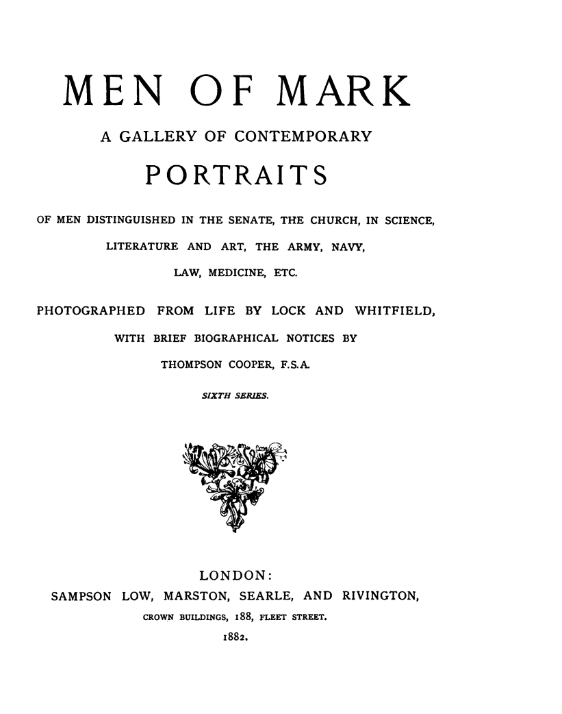 handle is hein.lbr/meark0006 and id is 1 raw text is: 







   MEN OF MARK


       A GALLERY   OF CONTEMPORARY



            PORTRAITS


OF MEN DISTINGUISHED IN THE SENATE, THE CHURCH, IN SCIENCE,

        LITERATURE AND ART, THE ARMY, NAVY,

               LAW, MEDICINE, ETC.


PHOTOGRAPHED  FROM LIFE BY LOCK AND WHITFIELD,

         WITH BRIEF BIOGRAPHICAL NOTICES BY

              THOMPSON COOPER, F.S.A.

                   SIXTH SERIES.















                   LONDON:

  SAMPSON LOW, MARSTON, SEARLE, AND RIVINGTON,
            CROWN BUILDINGS, 188, FLEET STREET.

                     1882.


