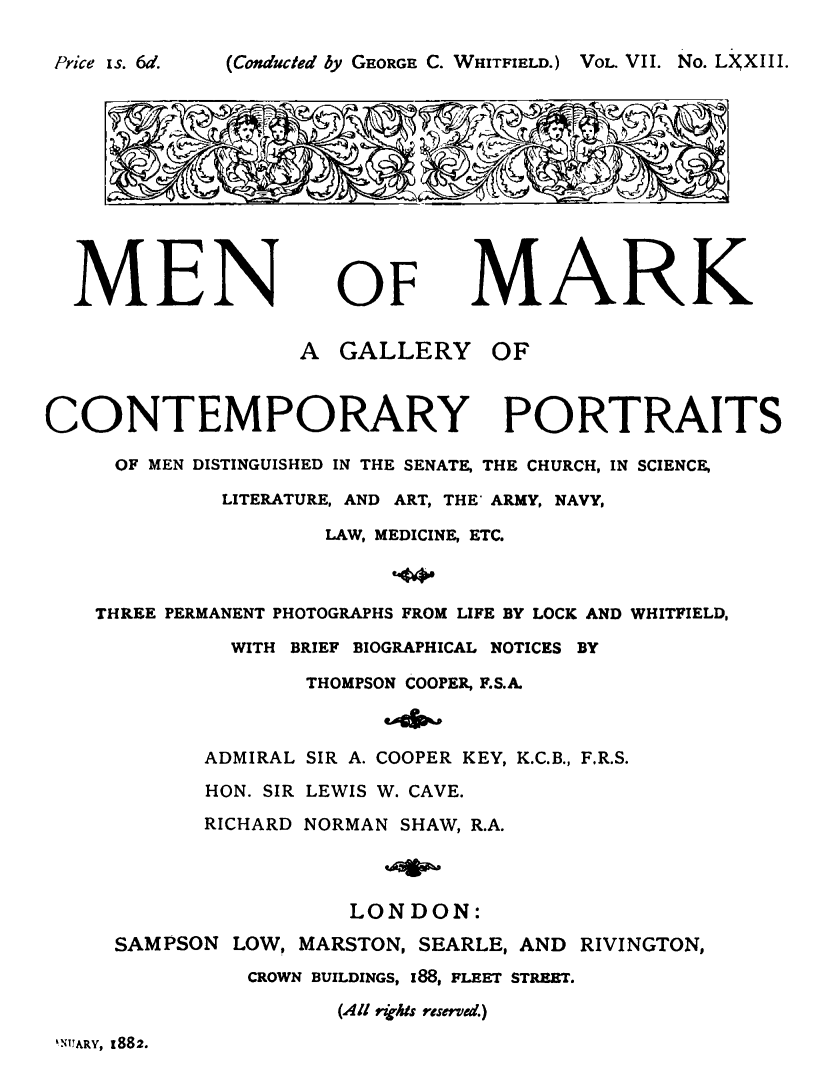 handle is hein.lbr/meark0007 and id is 1 raw text is: 

(Conducted by GEORGE C. WHITFIELD.) VOL. VII. No. LNXIII.


MEN


OF


MARK


A  GALLERY


OF


CONTEMPORARY PORTRAITS

     OF MEN DISTINGUISHED IN THE SENATE, THE CHURCH, IN SCIENCE,

             LITERATURE, AND ART, THE' ARMY, NAVY,

                     LAW, MEDICINE, ETC.



    THREE PERMANENT PHOTOGRAPHS FROM LIFE BY LOCK AND WHITFIELD,

              WITH BRIEF BIOGRAPHICAL NOTICES BY

                   THOMPSON COOPER, F.S.A.



            ADMIRAL SIR A. COOPER KEY, K.C.B., F.R.S.
            HON. SIR LEWIS W. CAVE.
            RICHARD NORMAN SHAW, R.A.



                      LONDON:
     SAMPSON  LOW, MARSTON, SEARLE, AND RIVINGTON,
               CROWN BUILDINGS, 188, FLEET STREET.

                      (All ihts reserved.)


kNUARY, 1882.


Pyi . ce I s. 6d.


