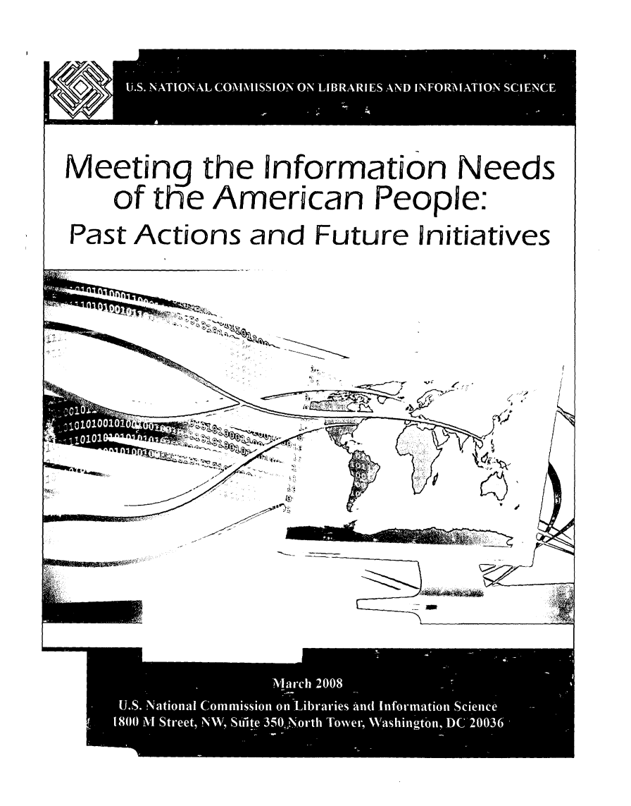 handle is hein.lbr/meinfoap0001 and id is 1 raw text is: 









Meeting the Information Needs

     of the American People:

Past Actions and Future Initiatives


-j


,- I
        LP

        U


m


0 wM1-&11- ,;- _- -


                   2008
 U.S. National Commission on'Libraries And.Information Scienu
1800 M Street, N\N,, Stilite 350J-N-orth Tower, Washincyton, DC 20036


