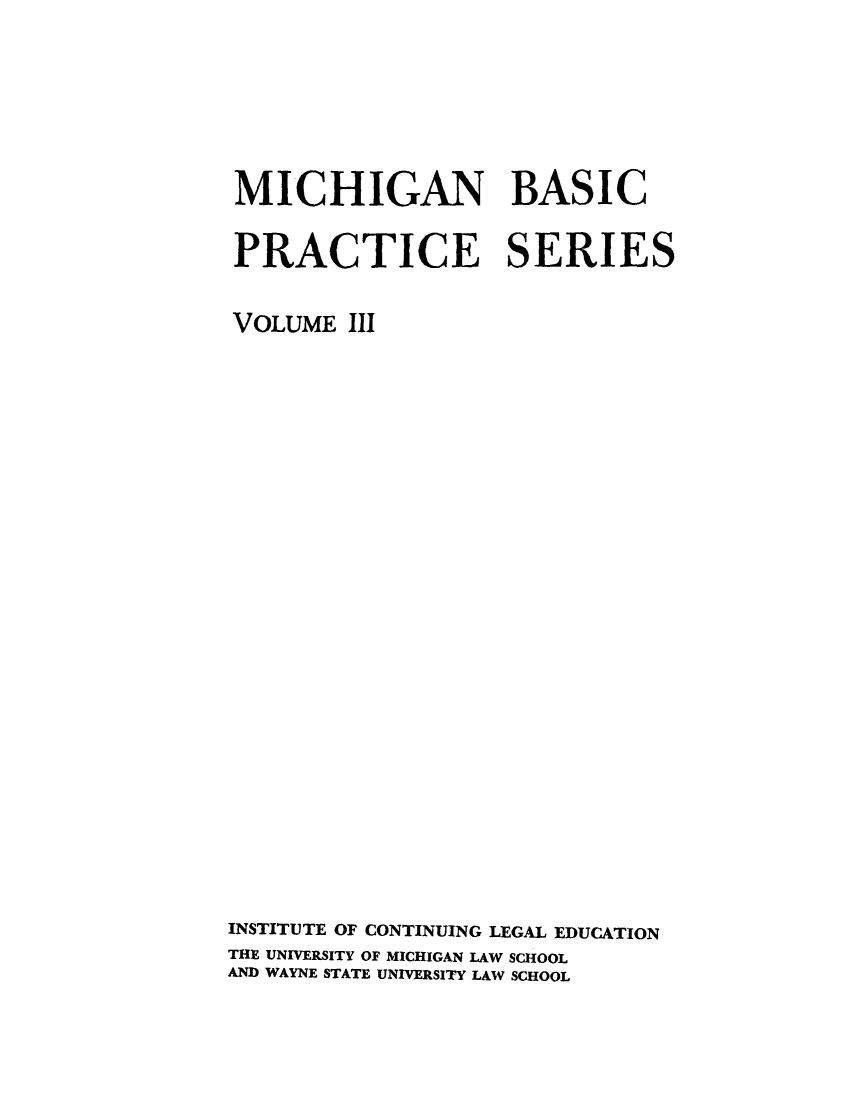 handle is hein.lbr/michbapri0003 and id is 1 raw text is: MICHIGAN BASIC
PRACTICE SERIES
VOLUME III
INSTITUTE OF CONTINUING LEGAL EDUCATION
THE UNIVERSITY OF MICHIGAN LAW SCHOOL
AND WAYNE STATE UNIVERSITY LAW SCHOOL



