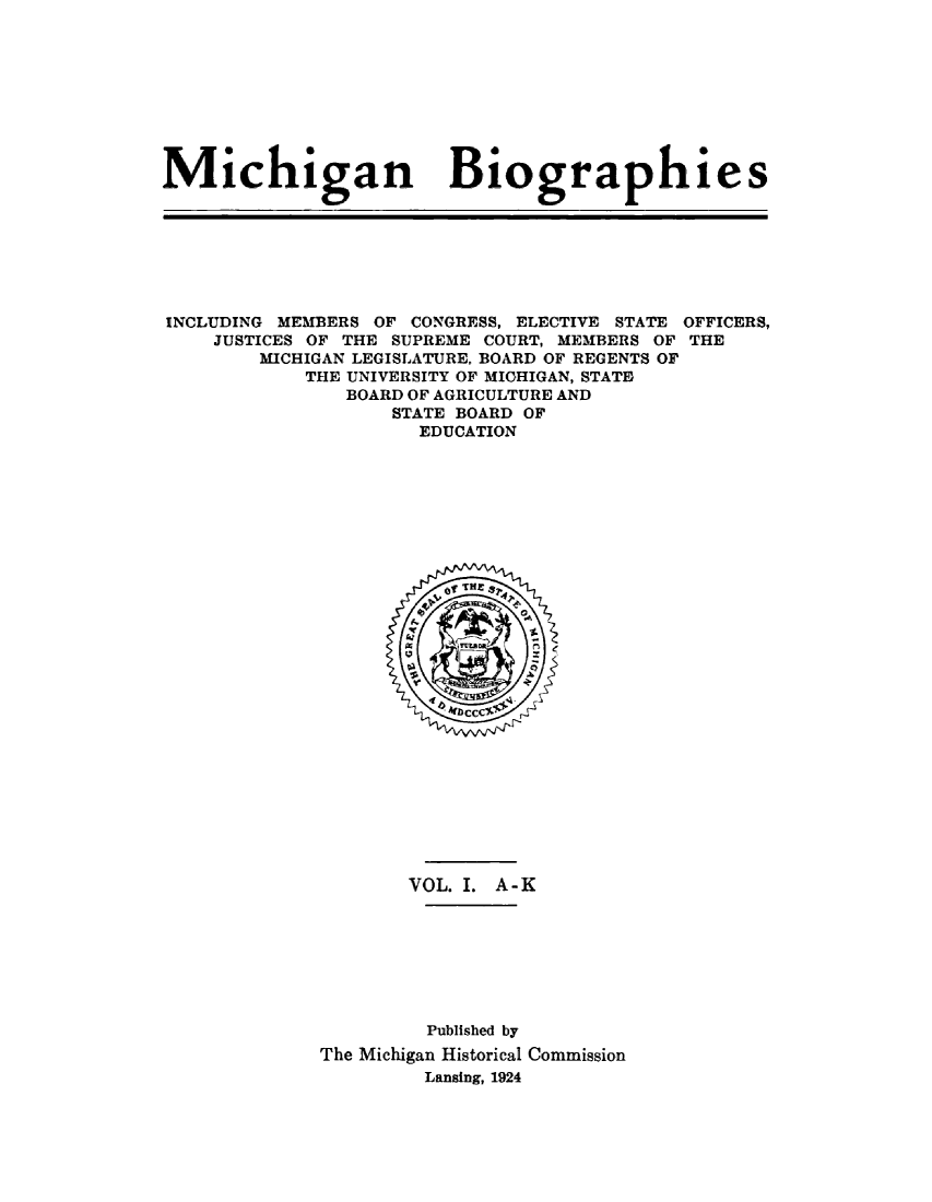 handle is hein.lbr/michbio0001 and id is 1 raw text is: 









Michigan Biographies


INCLUDING MEMBERS OF CONGRESS, ELECTIVE STATE
    JUSTICES OF THE SUPREME COURT, MEMBERS OF
        MICHIGAN LEGISLATURE, BOARD OF REGENTS OF
            THE UNIVERSITY OF MICHIGAN, STATE
               BOARD OF AGRICULTURE AND
                   STATE BOARD OF
                     EDUCATION


OFFICERS,
THE


       VOL. I. A-K








         Published by
The Michigan Historical Commission
         Lansing, 1924


