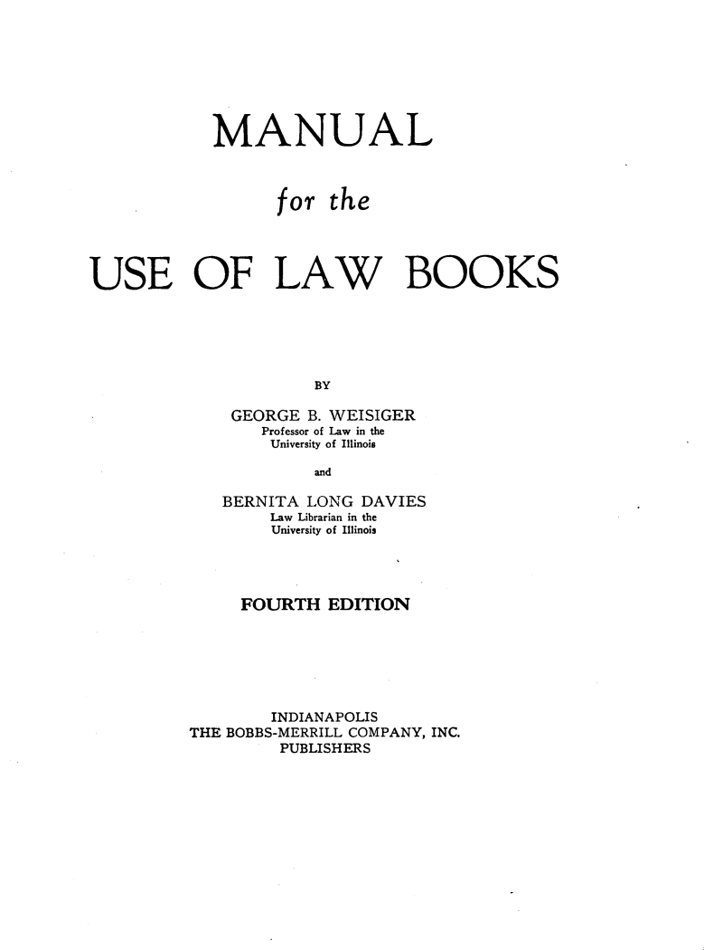 handle is hein.lbr/mlfrteuslw0001 and id is 1 raw text is: 







            MANUAL



                  for the




USE OF LAW BOOKS





                      BY

              GEORGE B. WEISIGER
                 Professor of Law in the
                 University of Illinois

                      and


   BERNITA LONG DAVIES
        Law Librarian in the
        University of Illinois




     FOURTH EDITION






        INDIANAPOLIS
THE BOBBS-MERRILL COMPANY, INC.
         PUBLISHERS


