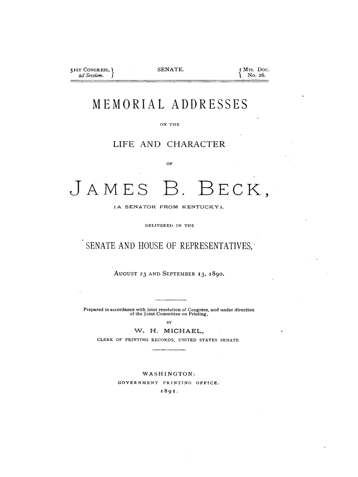 handle is hein.lbr/mmadjbb0001 and id is 1 raw text is: 51ST CONGRESS,1
2d Session. f

SENATE.

MIs. Doc.
{ No. 26.

MEMORIAL ADDRESSES
ON THE
LIFE AND CHARACTER
OF

JAMES B. BECK,
(A SENATOR FROM KENTUCKY),
DELIVERED IN THE
SENATE AND HOUSE OF REPRESENTATIVES,
AUGUST 23 AND SEPTEMBER 13, 1890.
Prepared in accordance with joint resolution of Congress, and under direction
of the joint Committee on Printing,
BY
W. H. MICHAEL,
CLERK OF PRINTING RECORDS, UNITED STATES SENATE.

WASHINGTON:
GOVERNMENT PRINTING OFFICE.
1891.



