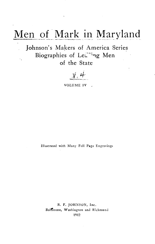 handle is hein.lbr/mmmblm0004 and id is 1 raw text is: 








Men of Mark in Maryland


    Johnson's  Makers  of America  Series

        Biographies of LeJ  -ng Men

                of the  State





                  VOLUME IV















          Illustrated with Many Full Page Engravings















                B. F. JOHNSON, Inc.
           Balfnmore, Washington and Richmond
                     1912


