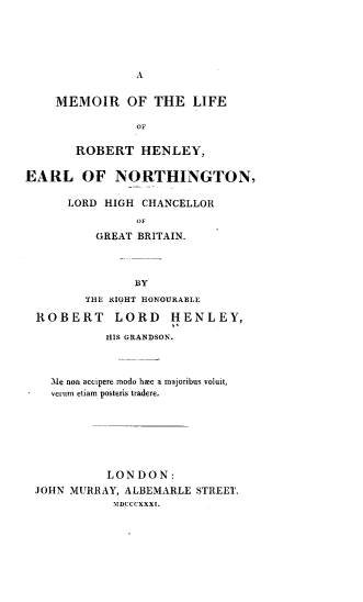 handle is hein.lbr/mmrlfrobhl0001 and id is 1 raw text is: 








    MEMOIR OF THE LIFE

                oF

       ROBERT   HENLEY,

EARL OF NORTHINGTON,

      LORD HIGH  CHANCELLOR


          GREAT BRITAIN.



                BY
         THE RIGHT HONOURABLE

  ROBERT LORD HENLEY,
           HIS GRANDSON.



    l1e non accipere modo hmc a majoribus voluit,
    crum etiam posteris tradere.







            LONDON:
 JOHN MURRAY, ALBEMARLE STREET.
            MlDCCCXXXI.


