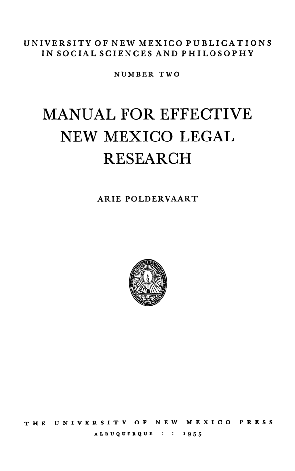 handle is hein.lbr/mnleffnm0001 and id is 1 raw text is: 



UNIVERSITY OF NEW MEXICO PUBLICATIONS
  IN SOCIAL SCIENCES AND PHILOSOPHY

           NUMBER TWO




  MANUAL FOR EFFECTIVE

     NEW  MEXICO LEGAL

          RESEARCH



          ARIE POLDERVAART


THE UNIVERSITY


OF NEW


ME XI CO PRESS


ALBUQUERQUE  :  :  1955


