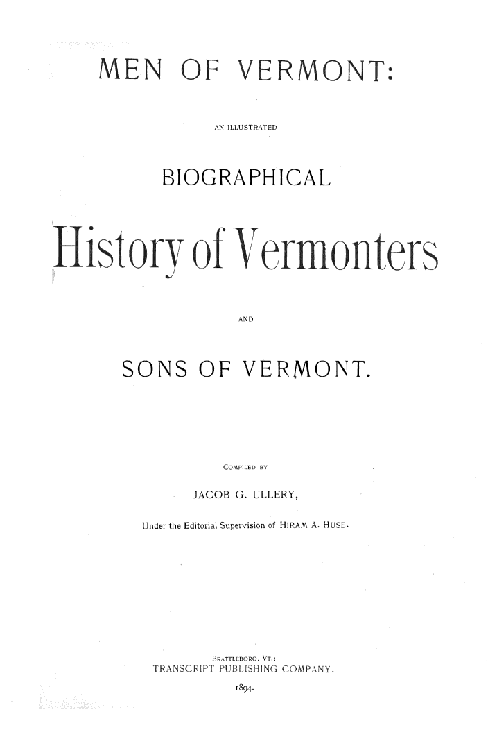 handle is hein.lbr/mnvtibv0001 and id is 1 raw text is: 





     MEN OF VERMONT:




                 AN ILLUSTRATED




            BIOGRAPHICAL






History of Vermonters




                    AND


SONS


OF VERMONT.


   CO IpILE D BY

JACOB G. ULLERY,


Under the Editorial Supervision of HIRAM A. HUSE.











       BRATTLEBORO, VT.:
 TRANSCRIPT PUBLISH IN(3 COMPANY.


1894.


