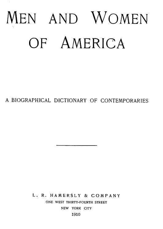 handle is hein.lbr/mnwmn0001 and id is 1 raw text is: MEN

AND

WOMEN

OF

AMERI

CA

A BIOGRAPHICAL DICTIONARY OF CONTEMPORARIES
L. R. HAMERSLY & COMPANY
ONE WEST THIRTY-FOURTH STREET
NEW  YORK CITY
1910


