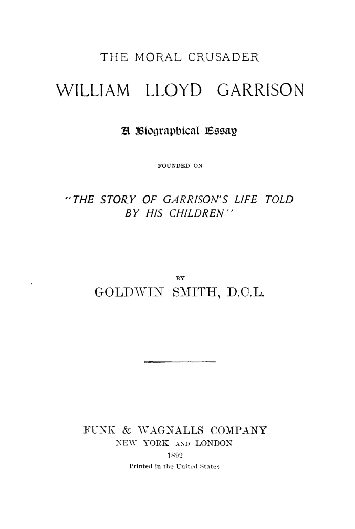 handle is hein.lbr/mocruswlg0001 and id is 1 raw text is: 



THE MORAL CRUSADER


WILLIAM      LLOYD     GARRISON


         Bt Viorapbical i zav


              FOUNDED ON


 THE STORY OF GARRISON'S LIFE TOLD
          BY HIS CHILDREN




                 BY


GOLDV 1N


SMITH, D.C.L.


FUNK & WAGNALLS


COMPANY


NEW YORK ANI) LONDON
       1,892
  Printed in the United States


