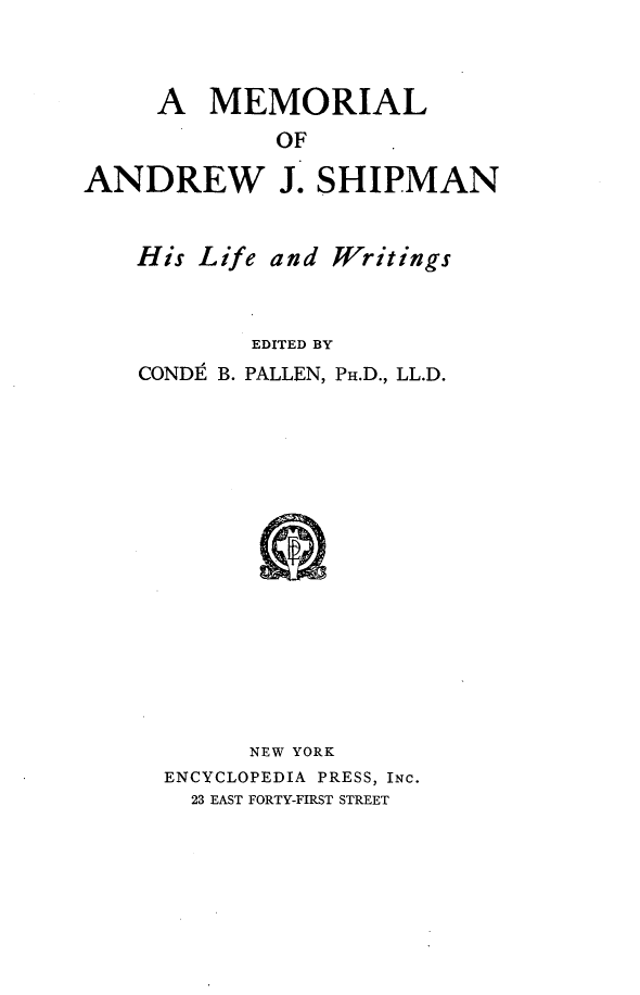 handle is hein.lbr/mrloadwjsn0001 and id is 1 raw text is: 



     A   MEMORIAL
             OF

ANDREW J. SHIPMAN


His Life and Writings



        EDITED BY
CONDZ B. PALLEN, PH.D., LL.D.

















        NEW YORK
  ENCYCLOPEDIA PRESS, INC.
    23 EAST FORTY-FIRST STREET


