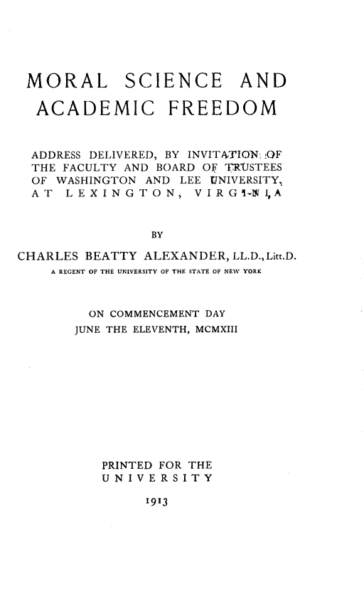 handle is hein.lbr/mrlsceadadc0001 and id is 1 raw text is: 






MORAL SCIENCE AND

  ACADEMIC FREEDOM



  ADDRESS DELIVERED, BY INVITATIONi i0F
  THE FACULTY AND BOARD OF T~R'JSTEES
  OF WASHINGTON AND LEE UNIVERSITY,
  AT  LEXINGTON, V I R   GI-N1,A



                BY

CHARLES BEATTY ALEXANDER, LL.D., Litt.D.
    A REGENT OF THE UNIVERSITY OF THE STATE OF NEW YORK



         ON COMMENCEMENT DAY
       JUNE THE ELEVENTH, MCMXIII











          PRINTED FOR THE
          UNIVERSITY


1913


