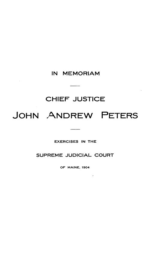 handle is hein.lbr/mrmcfjc0001 and id is 1 raw text is: 












          IN MEMORIAM




        CHIEF  JUSTICE


JOHN ANDREW PETERS



          EXERCISES IN THE

      SUPREME JUDICIAL COURT

            OF MAINE, 1904


