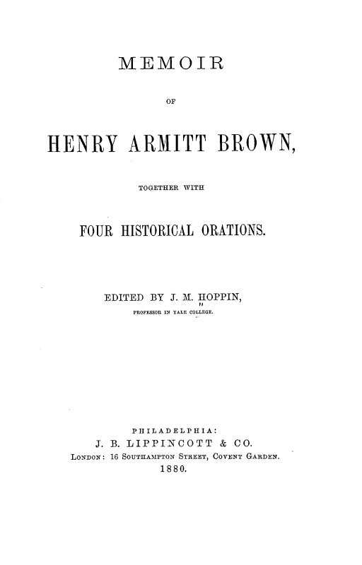 handle is hein.lbr/mrohyatbn0001 and id is 1 raw text is: MEMOIR
OF
HENRY ARMITT BROWN,
TOGETHER WITH
FOUR HISTORICAL ORATIONS.
EDITED BY J. M. HOPPIN,
PROFESSOR IN YALE COLLEGE.
PHILADELPHIA:
J. B. LIPPINCOTT & CO.
LONDON: 16 SOUTHAMPTON STREET, COVENT GARDEN.
1880.


