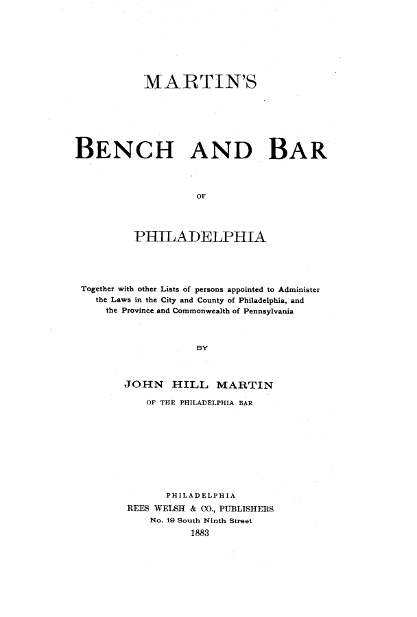 handle is hein.lbr/mrtnsben0001 and id is 1 raw text is: MARTIN'S
BENCH AND BAR
OF
PHILADELPHIA

Together with other Lists of persons appointed to Administer
the Laws in the City and County of Philadelphia, and
the Province and Commonwealth of Pennsylvania
BY
JOHN HILL MARTIN

OF THE PHILADELPHIA BAR
PHILADELPHIA
REES WELSH & CO., PUBLISHERS
No. 19 South Ninth Street
1883


