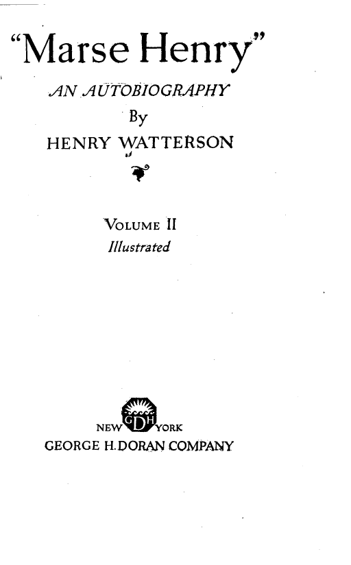 handle is hein.lbr/msehry0002 and id is 1 raw text is: 

Marse Henry

   AN  AUTOBIOGRAPHY
           By


HENRY


WATTERSON
aI


     VOLUME IT
     Illustrated









     NEW  YORK
GEORGE H.DORAN COMPANY


