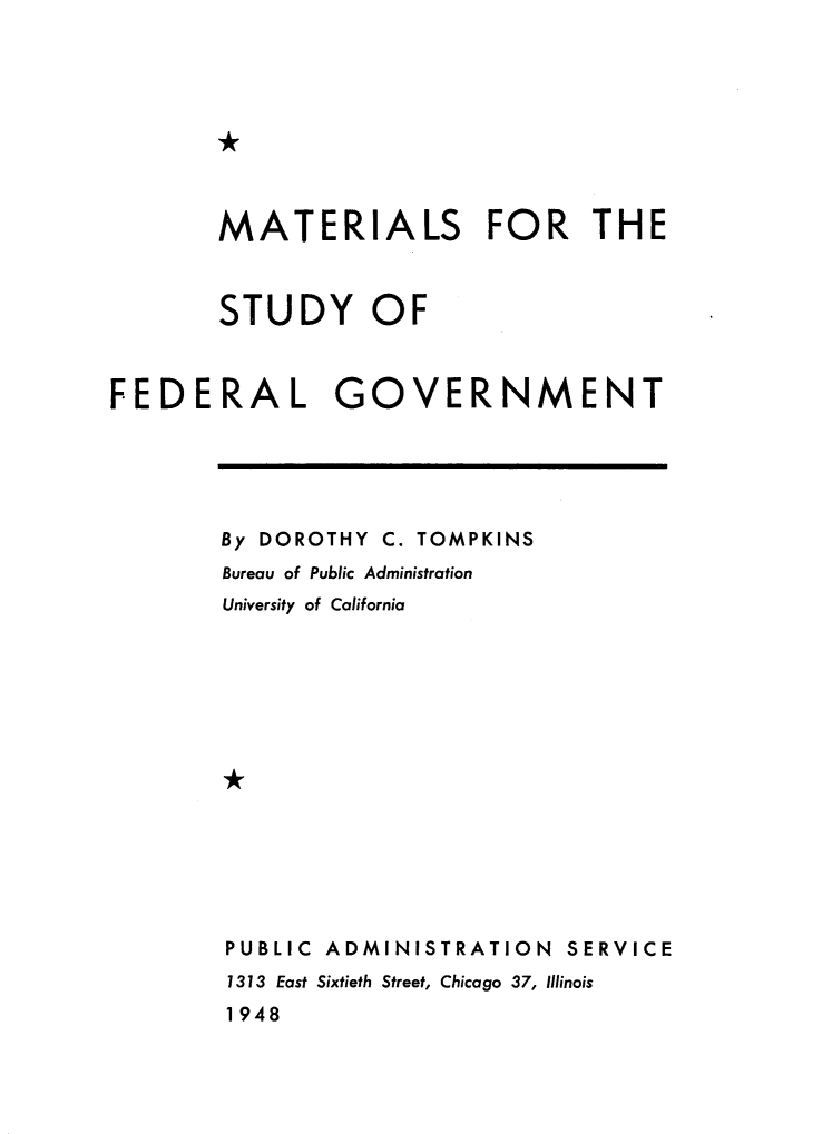 handle is hein.lbr/mtrlsfg0001 and id is 1 raw text is: 









MATERIALS FOR THE



STUDY OF


FEDERAL


GOVERNMENT


By DOROTHY C. TOMPKINS
Bureau of Public Administration
University of California















PUBLIC ADMINISTRATION   SERVICE
1313 East Sixtieth Street, Chicago 37, Illinois
1948


