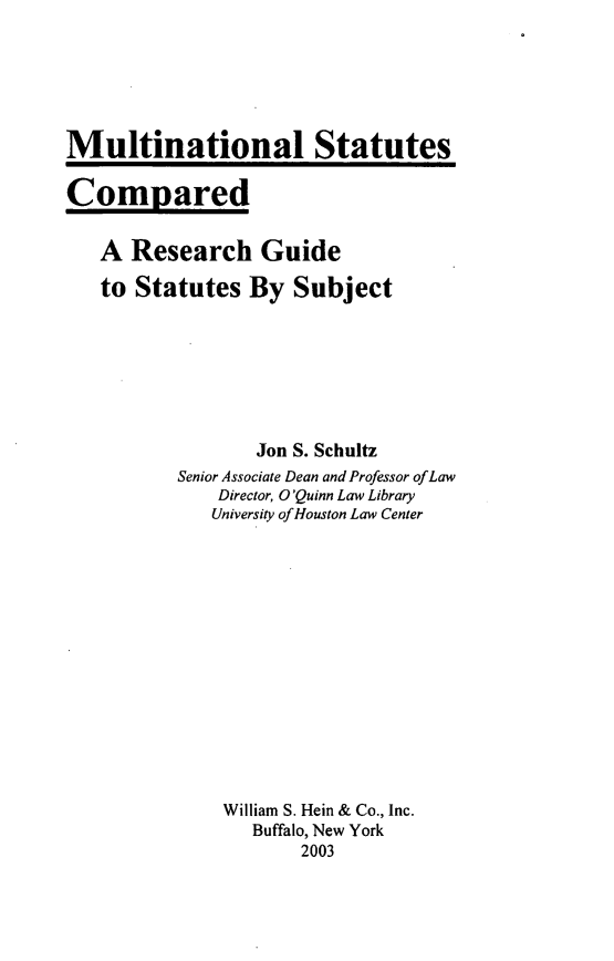 handle is hein.lbr/mulstatcre0001 and id is 1 raw text is: Multinational Statutes
Compared
A Research Guide
to Statutes By Subject
Jon S. Schultz
Senior Associate Dean and Professor ofLaw
Director, O'Quinn Law Library
University ofHouston Law Center
William S. Hein & Co., Inc.
Buffalo, New York
2003


