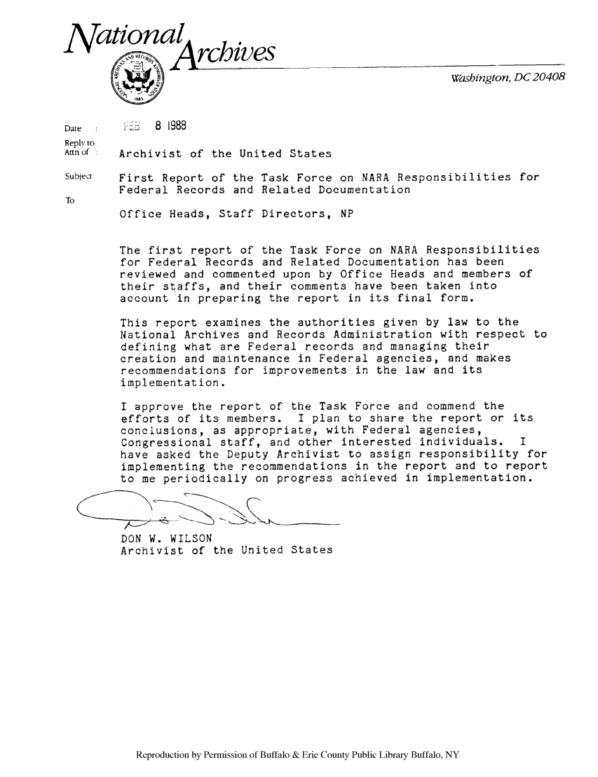 handle is hein.lbr/narafrl0001 and id is 1 raw text is: National rchives
Washington, DC 20408
Date  :      8  988
Reply to
Aimnof  Archivist of the United States
Subject  First Report of the Task Force on NARA Responsibilities for
Federal Records and Related Documentation
TO
Office Heads, Staff Directors, NP
The first report of the Task Force on NARA Responsibilities
for Federal Records and Related Documentation has been
reviewed and commented upon by Office Heads and members of
their staffs, and their comments have been taken into
account in preparing the report in its final form.
This report examines the authorities given by law to the
National Archives and Records Administration with respect to
defining what are Federal records and managing their
creation and maintenance in Federal agencies, and makes
recommendations for improvements in the law and its
implementation.
I approve the report of the Task Force and commend the
efforts of its members. I plan to share the report or its
conclusions, as appropriate, with Federal agencies,
Congressional staff, and other interested individuals. I
have asked the Deputy Archivist to assign responsibility for
implementing the recommendations in the report and to report
to me periodically on progress achieved in implementation.
DON W. WILSON
Archivist of the United States

Reproduction by Permission of Buffalo & Erie County Public Library Buffalo, NY


