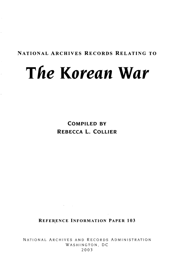 handle is hein.lbr/narckorw0001 and id is 1 raw text is: 








NATIONAL ARCHIVES RECORDS RELATING TO



  The Korean War








             COMPILED BY
          REBECCA L. COLLIER















     REFERENCE INFORMATION PAPER 103


  NATIONAL ARCHIVES AND RECORDS ADMINISTRATION
             WASHINGTON, DC
                 2003


