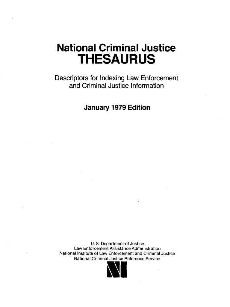 handle is hein.lbr/ncjthesd0001 and id is 1 raw text is: 




National Criminal Justice
        THESAURUS

Descriptors for Indexing Law Enforcement
     and Criminal Justice Information


          January  1979 Edition
















            U. S. Department of Justice
      Law Enforcement Assistance Administration
  National Institute of Law Enforcement and Criminal Justice
      National Criminal Justice Reference Service

                 Nl


