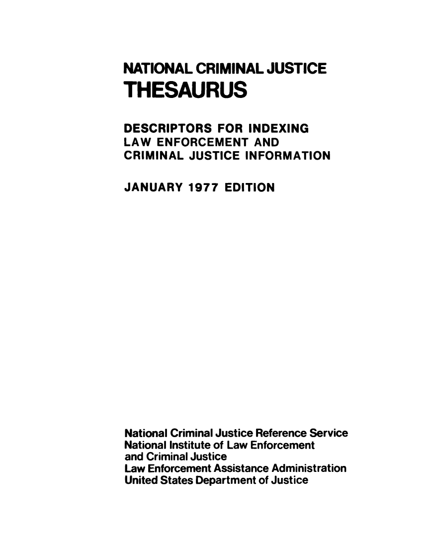 handle is hein.lbr/ncjthesd0003 and id is 1 raw text is: 



NATIONAL   CRIMINAL  JUSTICE

THESAURUS


DESCRIPTORS   FOR  INDEXING
LAW  ENFORCEMENT   AND
CRIMINAL  JUSTICE INFORMATION

JANUARY   1977 EDITION


















National Criminal Justice Reference Service
National Institute of Law Enforcement
and Criminal Justice
Law Enforcement Assistance Administration
United States Department of Justice


