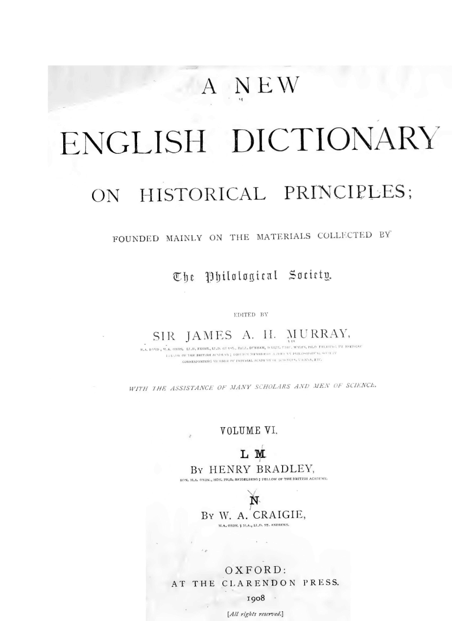 handle is hein.lbr/nengdhp0006 and id is 1 raw text is: 






NEW


ENGLISH



     ON HISTO]


RI


DICTIONARY



CAL PRINCIPLES;


FOUNDED  MAINLY  ON THE  MATERIALS COLLECTED  BY


ait t .


EDITED BY


SIR   JAIMES   A.  II.


i\I U RRAY,
1.


  R. A. I   p,~  A.  =lN.  I. I .. F)ININ  I'l   AN.  t. D f. DRIIAAtI I I, tISt  I.  A   A!!' \ il I-.   '  !.''' -.  !'N1HF` it A'
      1 1. ' 1, 1F Hl I T.SII A lAI'I \ ; i1 I' \ AIl11FA 1<' .\ A- I \` il. ', ,.
         COkh  SIONfDINIa \1.l It.R nr  IAl IF'  IAL ACADIl' I   I l  FINCI S, -  1 -NNA, Efl.

WITH IIF ASSISTANCE OF MANY SCHOLARS AND MEN OF SCILNCL.



               VOLUME  VI.

                   L V
          BY  HENRY   BRADLEY,
          HON. M.A. OXON., HON. PH.O. HEIDELBERG ; FEI.I.OW OF TIE BRITISH ACADFMY.


BY W. A. CRAIGIE,
   M.A. OXON. ; M.A., LL..I. ST. ANDREWS.



   OXFORD:


AT  THE  CLARENDON


1908


[All ri.his resented.]


A


PRESS.


C b c 11) 1)itatagirat



