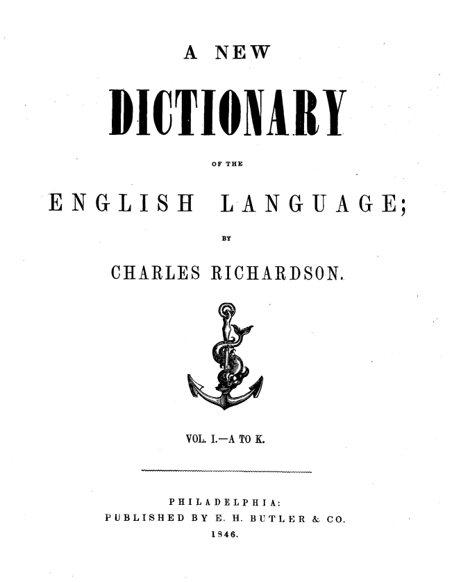 handle is hein.lbr/nwdcyel0001 and id is 1 raw text is: 

A NEW


DICTIOXAIRY

        OF THE


ENG L1IH


LANGUAGE;


CHARLES RICHARDSON.


VOL. .-A TO K.


     PHILADELP H IA:
PUBLISHED BY E. H. BUTLER & CO.
        1846.


